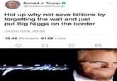 Hol why not save billions by forgetting and just put Big N---- on the border aDonald J. Trump * @realDonaldTrump Hol up why not save billions by forgetting the wall and just put Big N---- on the border 25/02/2018, 00:56 16.4K Retweets 61.9K Likes