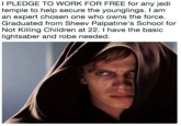I PLEDGE TO WORK FOR FREE for any jedi temple to help secure the younglings. I am an expert chosen one who owns the force. Graduated from Sheev Palpatine's School for Not Killing Children at 22. I have the basic lightsaber and robe needed.