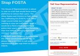 Stop FOSTA Tell Your Representative WHAT TO SAY I'm calling about FOSTA, House Bill 1865. Please oppose it and any other bill that weakens the important protections for online speech in Section 230 The House of Representatives is about to vote on a bill that would force online platforms to censor their users. The Allow States and Victims to Fight Online Sex Trafficking Act (FOSTA, H.R. 1865) might sound noble, but it would do nothing to stop sex traffickers. What it would do is force online platforms to police their users' speech more forcefully than ever before, silencing legitimate voices in the process If you don't want Congress to undermine the online communities we all rely on, please take a moment to call your representative and urge them to oppose FOSTA Enter your phone number below and we'll connect you (US numbers only) Phone Number Zip Code Email (optional) IO want do not want to sign up for mailings from EFF How will EFF use this information? CALL NOW Uses Smarty Streets' and Twilio's APIs (why?) Click here for more information about Twilio's data collection if you prefer not to use our call tool, click here