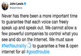 John Lewis @repjohnlewis Never has there been a more important time to guarantee that each voice can freely speak up and speak out. We cannot allow a few powerful companies to control what you see and do on the Internet. We must save #NetNeutrality,to guarantee a free & open internet for all #goodtrouble "