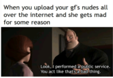 When you upload your gf's nudes all over the internet and she gets mad for some reason Look, I performed a public service. You act like thatsa bad thing.