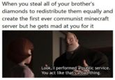 When you steal all of your brother's diamonds to redistribute them equally and create the first ever communist minecraft server but he gets mad at you for it Look, I performed a public service. You act like that's a badthing.