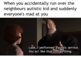 When you accidentally run over the neighbours autistic kid and suddenly everyone's mad at you Look, I performed a public service You act like thats a bad thing.