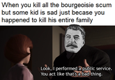 When you kill all the bourgeoisie scum but some kid is sad just becase you happened to kill his entire family Look, I performed a public service. You act like thatsabad thing.
