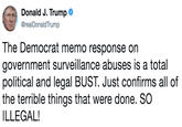 Donald J. Trump @realDonaldTrump The Democrat memo response on government surveillance abuses is a total political and legal BUST. Just confirms all of the terrible things that were done. SO ILLEGAL!