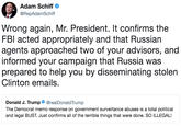 Adam Schiff @RepAdamSchiff Wrong again, Mr. President. It confirms the FBl acted appropriately and that Russian agents approached two of your advisors, and informed your campaign that Russia was prepared to help you by disseminating stolen Clinton emails. Donald J. Trump. @realDonaldTrump The Democrat memo response on government surveillance abuses is a total political and legal BUST. Just confirms all of the terrible things that were done. SO ILLEGAL!