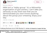 Dana Loesch @DLoesch Follow Replying to @zen310 NRA isn't a "lobby group." It's a fellowship organization of gun owners. I can't take you seriously on any level now that you've demonstrated you don't know anything about the group your smearing. Enjoy your day 10:08 AM -25 Feb 2018 233 Retweets 642 Likes 7.6K 233 ㅇ 642 Lobbying Disclosure Act of 1995 (Section 5) - All Filers Are Required to Complete This Page Organization/Lobbying Firm NATIONAL RIFLE ASSOCIATION OF AMERICA 1. Registrant Name V Self Employed Individual