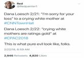 Red Redpainter1 Dana Loesch 2/21: "I'm sorry for your loss" to a crying white mother at #CNNTownHall Dana Loesch 2/22: "crying white mothers are ratings gold" at #CPAC2018 This is what pure evil look like, folks 2/22/18, 6:59 AM 2,946 Retweets 4,820 Likes