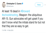 Christopher C. Cuomo @ChrisCuomo Follow At least 16 dead in #Broward #schoolshooting. Weapon: the ubiquitous AR-15. Gun advocates will get upset if you don't know what the initials stand for but not that they are so easy to get. 7:14 PM-14 Feb 2018