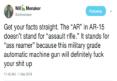 ilMenaker Following @willmenaker Get your facts straight. The "AR" in AR-15 doesn't stand for "assault rifle." It stands for "ass reamer" because this military grade automatic machine gun will definitely f--- your s--- up 1:40 AM-1 Mar 2018