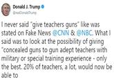 Donald J. Trump . @realDonaldTrump I never said "give teachers guns" like was stated on Fake News @CNN & @NBC. What l said was to look at t "concealed guns to gun adept teachers with military or special training experience - only the best. 20% of teachers, a lot, would now be able to he possibility of giving
