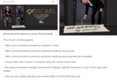 Sponsored QOSCARS HOSTED BY JIMMY KIMMEL LIVE OSCAR SUNDAY MARCH 4 8 5 abc What could possibl go turons? Jimmy Kimmel returns to host The Oscars® The Oscar's drinking game Take a shot everytime someone mentions Trump. Take a shot everytime someone preaches anything about guns. Take a shot everytime someone preaches anything about gender/race equality. Chug a beer and 3 shots if someone does all 3 at the same time. asae Harwee freaks -Give up your rights and down the entire bottle if Jimmy Kimmel cries.