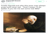 Original WV Botanist seguir ) 3 WVBotanist En respuesta a @munchies Finally figured out why this poor man always prays and never eat. "God I swear I'll do better if you let me eat some real BBQ" Traducir del inglés