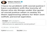 William Shatner @WilliamShatner I have no problem with social justice l have a problem with the toxicity of those who do things under the guise of social justice when in reality it's them oppressing others for their own selfish, personal agendas Dodger @E_Dodgero Replying to@WilliamShatner Why are you so opposed to social justice? 11:54 pm 8 Feb 2018 7,015 Retweets 22,253 Likes