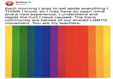 RuPaul @RuPaul Each morning I pray to set aside everything I THINK I know, so l may have an open mind and a new experience. I understand and regret the hurt I have caused. The trans community are heroes of our shared LGBTQ movement. You are my teachers.