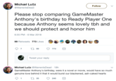 Michæl Lutz @WarrenlsDead Follow Please stop comparing GameMaster Anthony's birthday to Ready Player One because Anthony seems lovely tbh and we should protect and honor him 6:55 PM-6 Mar 2018 99 Retweets 773 Likes Tweet your reply Michæl Lutz @WarrenlsDead 18h GameMaster Anthony's birthday, were it a novel or movie, would have so much genuine love behind it that it would burst our blackened, ash-caked hearts 1t35 240