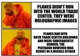 Details Are Important PLANES DIDN'T RUN INTO THE WORLD TRADE CENTER. THEY WERE HOLOGRAPHIC IMAGES PLANES RAN INTO BOTH TRADE CENTER BUILDINGS AND WERE SUBSEQUENTLY DEMOED. THE PENTAGON HOWEVER WAS RESULT OF A MISSILE ATTACK