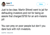 Isaac @Worldoflsaac Follow Just to be clear, Martin Shkreli went to jail for defrauding investors and not for being an assole that charged $750 for an anti-malaria pl You can prey on poor people but don't you dare f--- with rich investors 3:38 PM-9 Mar 2018