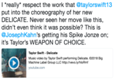 丨"really" respect the work that @taylorswift13 put into the choreography of her new DELICATE. Never seen her move like this, didn't even think it was possible? This is @JosephKahn's getting his Spike Jonze on; it's Taylor's WEAPON OF CHOICE. Taylor Swift - Delicate Music video by Taylor Swift performing Delicate. C2018 Big Machine Label Group LLC http://vevo.ly/hloRmf youtube.com