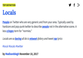 TOP DEFINITION Locals People on Twitter who are very generic and from your area. Typically used by hardcore and pop-punk twitter to describe people not in the alternative scene. A less cringey term for "normies." Locals are so boring all do is retweet @dory and tweet rap lyrics #local #locals #twitter by Madisonblegh November 10, 2017
