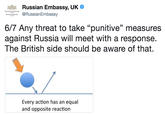 Russian Embassy, UK ,@RussianEmbassy " RUSSIAN EMASSY 6/7 Any threat to take "punitive" measures against Russia will meet with a response. The British side should be aware of that. Every action has an equal and opposite reaction