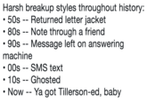 Harsh breakup styles throughout history: ·50s-Returned letter jacket 80s Note through a friend 90s -- Message left on answering machine 00s -- SMS text 10s Ghosted Now - -Ya got Tillerson-ed, baby