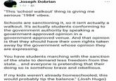 Joseph Dobrian D-WIR "This 'school walkout' thing is giving me serious 1984' vibes. Schools are sanctioning it, so it isn't actually a walkout. It's actually students conforming to the government authority by speaking a government-approved opinion in a government-approved venue. And that opinion is that they should have their own rights taken away by the government whose opinion they are expressing You have students marching with the sanction of the state to demand less freedom from the state... and everyone is pretending that their doing so is somehow brave and rebellious. If my kids weren't already homeschooled, this would probably tip the balance." (Josh Hugo)
