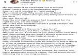 Rachel Penn is thoughtful. 14 hrs feeling My son asked if he could walk out in protest today...here's how the conversation went... Son: is it ok if I protest on Wednesday? Me: protest what? Why would you do that? Son: protests initiate change; they bring awareness to the issue Me: yes, like what... Son: like civil rights; people had to protest for the right to vote, etc (he went on) Me: that's true! Protests can be a great catalyst. So what are you protesting? Son: gun laws Me: and what are the current gun laws? Son I don't know, but they need to change Me: how do you know that if you don't know what they are? Who makes the gun laws? Whose attention are you trying to get? State, federal, local..? Son: I don't know Me: then no, you may not protest in ignorance. You don't protest something just bc everyone else is doing it. What is happening in our schools is wrong, and scary, and sad, and yes, some things need to change But you must educate yourself before you can be an agent of change. ...I'm all about protesting for change, for justice, and being passionate about a cause; I'm not about blindly following the crowd in ignorance.