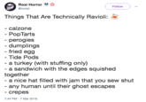 Roxi Horror " @roxiqt Follow Things That Are Technically Ravioli: - calzonee - PopTarts perogies dumplings fried egg Tide Pods - a turkey (with stuffing only) a sandwich with the edges squished together - a nice hat filled with jam that you sew shut any human until their ghost escapes - crepes 7:44 PM -7 Mar 2018