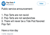 20 A Pop-Tarts @PopTartsUS ( Follow ) Public service announcement: 1. Pop-Tarts are not ravioli 2. Pop-Tarts are not sandwiches 3. There will never be a Tide Pod flavored Pop-Tart Have a nice day 1:16 PM-6 Mar 2018