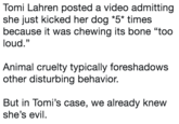 Tomi Lahren posted a video admitting she just kicked her dog "S" times because it was chewing its bone "too loud." Animal cruelty typically foreshadows other disturbing behavior. But in Tomi's case, we already knew she's evil.