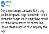 PETA @peta PCT Only a neartless person would kick a dog just for doing what dogs normally do-and a reasonable person would simply have moved out of the way or moved the animal. Tomi Lahren needs lessons in basic empathy and logic.