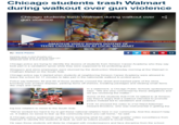 Chicago students trash Walmart during walkout over gun violence Chicago students trash Walmart during walkout over «, gun violence NEW NEWS ALERT NEWS ALERTNEWS ALERTNEWS ALERTNEWS ALERT FUX32 AMATEUR VIDEO SHOWS DOZENS OF 9:11 TEENS CAUSING CHAOS AT LOCAL WALMART By: Dane Placko POSTED: MAR 15 2018 09:04PM CDT VIDEO POSTED: MAR 15 2018 09:34PM CDT UPDATED: MAR 16 2018 05:48AM CDT Chicago police are trying to identify the dozens of students from Simeon Career Academy who they say took part in a vandalism spree while they were supposed to be protesting guns Shoppers and store employees were stunned by the destruction Wednesday morning at the Walmart in Chatham Market on the South Side Chicago police say it started when students at neighboring Simeon Career Academy were allowed to leave the school for 17 minutes to take part in the nationwide walkout to protest guns Police say between 40 and 60 of those students crossed the street and trashed parts of the store, knocking over product displays, yanking items off shelves, breaking packages and stealing small items like chips and candy. In a statement, a Chicago Public Schools spokesperson says: "We are very concerned by these allegations and we are reviewing the matter." Some of the students that FOX 32 talked to at Simeon say they're angry that a walkout intended to promote peace instead led to vandalism and violence 2 FOX 32 showed the video to 21st Ward Alderman Howard Brookins, who was instrumental in getting the big box retailers to move to the South Side We've worked too hard to try to get these national retailers here in our community. And this doesn't help us. It makes no sense to tear up the community which you call home," he said. A Chicago police spokesman says they're reviewing what he calls "high quality" video surveillance from Walmart to identify the students at fault, as well as videos posted to social media He says those students will likely be charged with misdemeanors and face discipline from the school.