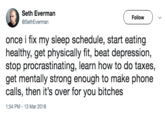 Seth Everman @SethEverman Follow once i fix my sleep schedule, start eating healthy, get physically fit, beat depression, stop procrastinating, learn how to do taxes, get mentally strong enough to make phone calls, then it's over for you bitches 1:54 PM-13 Mar 2018