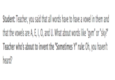 Student: Teacher, you said that all words have to have a vowel in them and that the vowels are A, E,I, O, and U. What about words like "gym" or "sky?" Teacher who's about to invent the "Sometimes Y" rule: Oh, you haven't heard?