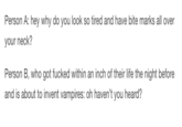 Person A: hey why do you look so tired and have bite marks all over your neck? Person B, who got f----- within an inch of their life the night before and is about to invent vampires: oh haven't you heard?