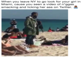 When you leave NY to go look for your girl in Miami, cause you seen a video of n*ggas smacking and licking her ass on Twitter.
