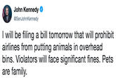 John Kennedy @SenJohnKennedy I will be filing a bill tomorrow that will prohibit airlines from putting animals in overhead bins. Violators will face significant fines. Pets are family.