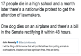 17 people die in a high school and a month later there's a nationwide protest to get the attention of lawmakers One dog dies on an airplane and there's a bill in the Senate rectifying it within 48 hours John Kennedy@SenJohnKennedy I will be filing a bill tomorrow that will prohibit airlines from putting animals in overhead bins. Violators will face significant fines. Pets are family.