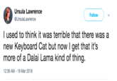 Ursula Lawrence @UrsulaLawrence Follow l used to think it was terrible that there was a new Keyboard Cat but now I get that it's more of a Dalai Lama kind of thing. 12:36 AM-19 Mar 2018