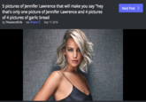 5 pictures of Jennifer Lawrence that will make you say "hey that's only one picture of Jennifer Lawrence and 4 pictures of 4 pictures of garlic bread Next Post by TheaterofLife via iPhone DSep 11 2016 sa