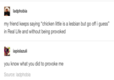 ladphobia my friend keeps saying "chicken little is a lesbian but go off i guess" in Real Life and without being provoked iapislazuli you know what you did to provoke me Source: ladphobia