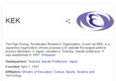 KEK The High Energy Accelerator Research Organization, known as KEK, is a Japanese organization whose purpose is to operate the largest particle physics laboratory in Japan, situated in Tsukuba, lbaraki prefecture. It was established in 1997. Wikipedia Headquarters: Tsukuba, lbaraki Prefecture, Japan Founded: April 1, 1997 Affiliation: Ministry of Education, Culture, Sports, Science and Technology