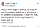 Donald J. Trump @realDonaldTrump Crazy Joe Biden is trying to act like a tough guy. Actually, he is weak, both mentally and physically, and yet he threatens me, for the second time, with physical assault. He doesn't know me, but he would go down fast and hard, crying all the way. Don't threaten people Joe! 6:19 AM-Mar 22, 2018 158K 124K people are talking about this