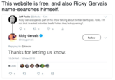 This website is free, and also Ricky Gervais name-searches himself. Jeff Fecke @jkfecke 12m Ricky Gervais spends part of his show talking about twitter beefs past. Folks, I'm not that invested in twitter beefs *when they're happening. Ricky Gervais @rickygervais Follow Replying to @jkfecke Thanks for letting us know. 10:54 AM 16 Mar 2018 9 Likes 01 t