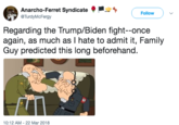 Anarcho-Ferret Syndicate Follow TurdyMcFergy Regarding the Trump/Biden fight--once again, as much as I hate to admit it, Family Guy predicted this long beforehand. 45 10:12 AM 22 Mar 2018