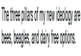 The three pillars of my new ideology are bees, beagles, and dairy free options. The three pillars of my new ideology are bees, beagles, and dairy free options.