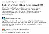 curiosity-door-locked GUYS the 80s are back!!!! Star Wars, high waisted jeans, over sized sweaters, flannels, horrible republican government, conflict with Russia, the ever impending threat of Nuclear Anihilation, scrunchies, idk-i-cant-think synthpop, bomber jackets, a tyrannical mad woman runs the uk, incompetent child runs the us, the entire worlds in an economic crisis, doctor who starstuffandalotofcoffee is this we didn't start the fire