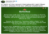 In light of the recent Heineken® Light Beer advert, please find our official statement. Heineken SA @Heineken_SA Heincker In light of the recent Heineken® Light Beer advert, please find our official statement. Heinekern open your world We have been made aware of the concern surrounding an advert for Heineken@Light (available outside the SA market) that has attracted attention, and can be perceived in a different manner that may be offensive for some. However, the reference to "Sometimes Lighter is Better" in the HeinekenLight advert solely refers to the benefits of the beer itself; the fact that it contains only 99 calories. For many years, HEINEKEN has made ambitious ads that are reflective of different ethnicities, nationalities and genders, and show that there's more that unites us than divides us. We regret that the advert has created ambiguity. This was never our intention and we are taking the feedback to heart in developing future campaigns.