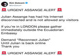 🚨 URGENT ASSANGE ALERT 🚨  Julian Assange has had his Internet disconnected and is not allowed any visitors  If you’re in LONDON please gather immediately outside the Ecuadorian Embassy  Demand “Reconnect Julian” Until Julian is back online Thank you  🚨 UR Kim Dotcom @KimDotcom URGENT ASSANGE ALERT Julian Assange has had his Internet disconnected and is not allowed any visitors If you're in LONDON please gather immediately outside the Ecuadorian Embassy Demand "Reconnect Julian" Until Julian is back online Thank you URGENT ASSANGE ALERT E